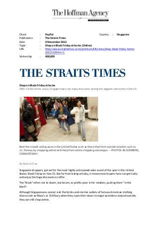 Client           :    PayPal                                    Country : Singapore
Publication      :    The Straits Times
Date             :    9 November 2012
Topic            :    Shop on Black Friday at home (Online)
URL              :    http://www.straitstimes.com/premium/life/story/shop-black-friday-home-
                      20121109?rm=1
Visitorship      :    400,000




Shop on Black Friday at home
With a little online savvy, Singaporeans can enjoy discounts during the biggest sale event in the US




Beat the crowds and queues in the United States such as those that form outside retailers such as
J.C. Penney by shopping online with help from online shopping concierges. -- PHOTOS: BLOOMBERG,
COMGATEWAY


By Rachel Chan

Singapore shoppers, get set for the most highly anticipated sales event of the year in the United
States: Black Friday on Nov 23. But far from being unlucky, it means even buyers here can get lucky
and enjoy the huge discounts on offer.
The "black" refers not to doom, but boom, as profits pour in for retailers, putting them "in the
black".
Although Singaporeans cannot visit the bricks-and-mortar outlets of famous American clothing
chains such as Macy's or Old Navy when they open their doors to eager spenders camped outside,
they can still shop online.
 