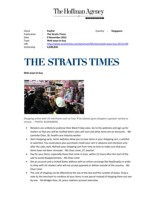 Client           :   PayPal                                    Country : Singapore
Publication      :   The Straits Times
Date             :   9 November 2012
Topic            :   Web ways to buy
URL              :   http://www.straitstimes.com/premium/life/story/web-ways-buy
                     http://www.straitstimes.com/premium/life/story/web      buy-20121109
Visitorship      :   4,690,830




Web ways to buy




Shopping online with US merchants such as Toys 'R'Us (above) gives shoppers a greater variety to
choose. -- PHOTO: BLOOMBERG

  •   Retailers are unlikely to publicise their Black Friday sales. Go to the websites and sign up for
      mailers so that you will be notified when sales will start and what items are on discounts. - Ms
      Lynnette Chan, 36, health-care industry worker
                                  care
  •   Start shopping early. Some websites allow you to save items in your shopping cart, a wishlist
      or watchlist. You could place your purchases inside your cart in advance and checkout only
      after the sales start. Refresh your shopping cart from time to time to make sure that your
      items have not been removed. - Ms Chan Limei, 27, teacher
  •   Pay for your items, especially those that come in sizes, within 12 hours after the start of the
      sale to avoid disappointment. - Ms Chan Limei
  •   Get an account and a United States address with an online concierge like HopShopGo in order
      to shop with US retailers who will not accept payment or deliver outside of the country. - Ms
      Chan Limei
  •   The cost of shipping can be affected by the size of the box and the number of boxes. Drop a
      note to the merchant to combine all your items in one parcel instead of shipping them out one
      by one. - Ms Bridget Kow, 24, press relations account executive
 