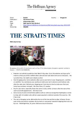 Client           :   PayPal                                    Country : Singapore
Publication      :   The Straits Times
Date             :   9 November 2012
Topic            :   Web ways to buy (Online)
URL              :   http://www.straitstimes.com/premium/life/story/web-ways-buy-20121109
Visitorship      :   400,000




Web ways to buy




Shopping online with US merchants such as Toys 'R'Us (above) gives shoppers a greater variety to
choose. -- PHOTO: BLOOMBERG

     Retailers are unlikely to publicise their Black Friday sales. Go to the websites and sign up for
      mailers so that you will be notified when sales will start and what items are on discounts. - Ms
      Lynnette Chan, 36, health-care industry worker
     Start shopping early. Some websites allow you to save items in your shopping cart, a wishlist
      or watchlist. You could place your purchases inside your cart in advance and checkout only
      after the sales start. Refresh your shopping cart from time to time to make sure that your
      items have not been removed. - Ms Chan Limei, 27, teacher
     Pay for your items, especially those that come in sizes, within 12 hours after the start of the
      sale to avoid disappointment. - Ms Chan Limei
     Get an account and a United States address with an online concierge like HopShopGo in order
      to shop with US retailers who will not accept payment or deliver outside of the country. - Ms
      Chan Limei
     The cost of shipping can be affected by the size of the box and the number of boxes. Drop a
      note to the merchant to combine all your items in one parcel instead of shipping them out one
      by one. - Ms Bridget Kow, 24, press relations account executive
 