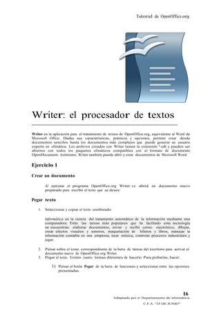 Tutorial de OpenOffice.org




Writer: el procesador de textos
Writer es la aplicación para el tratamiento de textos de OpenOffice.org, equivalente al Word de
Microsoft Office. Dadas sus características, potencia y opciones, permite crear desde
documentos sencillos hasta los documentos más complejos que puede generar un usuario
experto en ofimática. Los archivos creados con Writer tienen la extensión *.odt y pueden ser
abiertos con todos los paquetes ofimáticos compatibles con el formato de documento
OpenDocument. Asimismo, Writer también puede abrir y crear documentos de Microsoft Word.

Ejercicio 1
Crear un documento

        Al ejecutar el programa OpenOffice.org Writer: s e abrirá un documento nuevo
        preparado para escribir el texto que se desee.

Pegar texto

   1.   Seleccionar y copiar el texto sombreado:

        Informática es la ciencia del tratamiento automático de la información mediante una
        computadora. Entre las tareas más populares que ha facilitado esta tecnología
        se encuentran: elaborar documentos, enviar y recibir correo electrónico, dibujar,
        crear efectos visuales y sonoros, maquetación de folletos y libros, manejar la
        información contable en una empresa, tocar música, controlar procesos industriales y
        jugar.

   2.   Pulsar sobre el ícono correspondiente de la barra de tareas del escritorio para activar el
        documento nuevo de OpenOffice.org Writer.
   3.   Pegar el texto. Existen cuatro formas diferentes de hacerlo. Para probarlas, hacer:

            1) Pulsar el botón Pegar de la barra de funciones y seleccionar entre las opciones
                presentadas.




                                                                                              16
                                                   Adaptado por el Departamento de Informática
                                                                     C.F.A. “25 DE JUNIO”
 