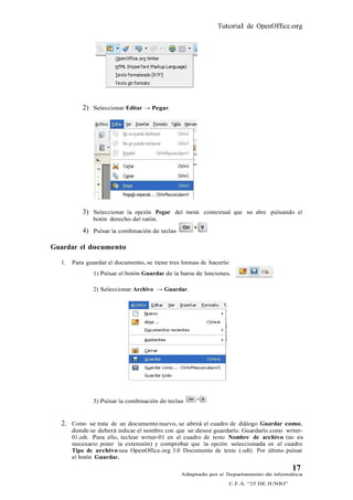 Tutorial de OpenOffice.org




          2) Seleccionar Editar → Pegar.




          3) Seleccionar la opción Pegar del menú contextual que se abre pulsando el
              botón derecho del ratón.

          4) Pulsar la combinación de teclas

Guardar el documento

  1.   Para guardar el documento, se tiene tres formas de hacerlo:
              1) Pulsar el botón Guardar de la barra de funciones.

              2) Seleccionar Archivo → Guardar.




              3) Pulsar la combinación de teclas


  2. Como se trata de un documento nuevo, se abrirá el cuadro de diálogo Guardar como,
       donde se deberá indicar el nombre con que se desee guardarlo. Guardarlo como writer-
       01.odt. Para ello, teclear writer-01 en el cuadro de texto Nombre de archivo (no es
       necesario poner la extensión) y comprobar que la opción seleccionada en el cuadro
       Tipo de archivo sea OpenOffice.org 3.0 Documento de texto (.odt). Por último pulsar
       el botón Guardar.
                                                                                        17
                                               Adaptado por el Departamento de Informática
                                                                 C.F.A. “25 DE JUNIO”
 
