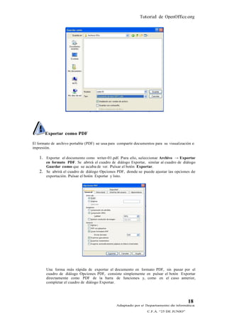 Tutorial de OpenOffice.org




        Exportar como PDF

El formato de archivo portable (PDF) se usa para compartir documentos para su visualización e
impresión.

   1. Exportar el documento como writer-01.pdf. Para ello, seleccionar Archivo → Exportar
        en formato PDF. Se abrirá el cuadro de diálogo Exportar, similar al cuadro de diálogo
        Guardar como que se acaba de ver. Pulsar el botón Exportar.
   2.   Se abrirá el cuadro de diálogo Opciones PDF, donde se puede ajustar las opciones de
        exportación. Pulsar el botón Exportar y listo.




        Una forma más rápida de exportar el documento en formato PDF, sin pasar por el
        cuadro de diálogo Opciones PDF, consiste simplemente en pulsar el botón Exportar
        directamente como PDF de la barra de funciones y, como en el caso anterior,
        completar el cuadro de diálogo Exportar.




                                                                                         18
                                                Adaptado por el Departamento de Informática
                                                                  C.F.A. “25 DE JUNIO”
 