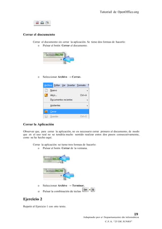 Tutorial de OpenOffice.org




Cerrar el documento

        Cerrar el documento sin cerrar la aplicación. Se tiene dos formas de hacerlo:
            o Pulsar el botón Cerrar el documento.




             o   Seleccionar Archivo → Cerrar.




Cerrar la Aplicación

Observar que, para cerrar la aplicación, no es necesario cerrar primero el documento, de modo
que en el uso real no se tendría mucho sentido realizar estos dos pasos consecutivamente,
como se ha hecho aquí.

        Cerrar la aplicación: se tiene tres formas de hacerlo:
            o Pulsar el botón Cerrar de la ventana.




             o   Seleccionar Archivo → Terminar.

             o   Pulsar la combinación de teclas

Ejercicio 2
Repetir el Ejercicio 1 con otro texto.


                                                                                           19
                                                   Adaptado por el Departamento de Informática
                                                                    C.F.A. “25 DE JUNIO”
 
