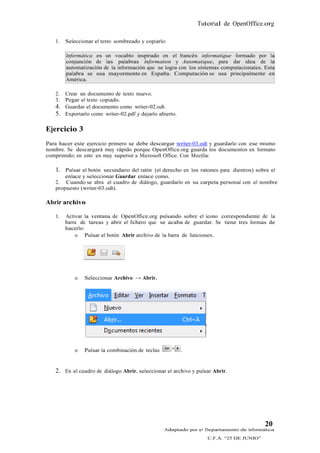 Tutorial de OpenOffice.org

   1.   Seleccionar el texto sombreado y copiarlo:

        Informática es un vocablo inspirado en el francés informatique formado por la
        conjunción de las palabras Information y Automatique, para dar idea de la
        automatización de la información que se logra con los sistemas computacionales. Esta
        palabra se usa mayormente en España. Computación se usa principalmente en
        América.

   2.   Crear un documento de texto nuevo.
   3.   Pegar el texto copiado.
   4.   Guardar el documento como writer-02.odt.
   5.   Exportarlo como writer-02.pdf y dejarlo abierto.

Ejercicio 3
Para hacer este ejercicio primero se debe descargar writer-03.odt y guardarlo con ese mismo
nombre. Se descargará muy rápido porque OpenOffice.org guarda los documentos en formato
comprimido; en esto es muy superior a Microsoft Office. Con Mozilla:

   1. Pulsar el botón secundario del ratón (el derecho en los ratones para diestros) sobre el
       enlace y seleccionar Guardar enlace como.
   2. Cuando se abra el cuadro de diálogo, guardarlo en su carpeta personal con el nombre
   propuesto (writer-03.odt).

Abrir archivo

   1.   Activar la ventana de OpenOffice.org pulsando sobre el ícono correspondiente de la
        barra de tareas y abrir el fichero que se acaba de guardar. Se tiene tres formas de
        hacerlo:
            o Pulsar el botón Abrir archivo de la barra de funciones.




            o   Seleccionar Archivo → Abrir.




            o   Pulsar la combinación de teclas            .


   2. En el cuadro de diálogo Abrir, seleccionar el archivo y pulsar Abrir.




                                                                                         20
                                                  Adaptado por el Departamento de Informática
                                                                  C.F.A. “25 DE JUNIO”
 