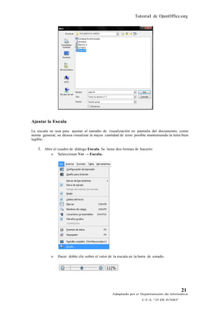 Tutorial de OpenOffice.org




Ajustar la Escala

La escala se usa para ajustar el tamaño de visualización en pantalla del documento; como
norma general, se desea visualizar la mayor cantidad de texto posible manteniendo la letra bien
legible.

    1. Abrir el cuadro de diálogo Escala. Se tiene dos formas de hacerlo:
           o Seleccionar Ver → Escala.




            o   Hacer doble clic sobre el valor de la escala en la barra de estado.




                                                                                            21
                                                  Adaptado por el Departamento de Informática
                                                                     C.F.A. “25 DE JUNIO”
 