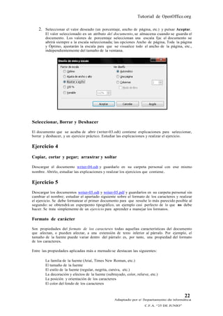 Tutorial de OpenOffice.org

    2. Seleccionar el valor deseado (un porcentaje, ancho de página, etc.) y pulsar Aceptar.
        El valor seleccionado es un atributo del documento, se almacena cuando se guarda el
        documento. Los valores de porcentaje seleccionan una escala fija: el documento se
        abrirá siempre a la escala seleccionada; las opciones Ancho de página, Toda la página
        y Óptimo, ajustarán la escala para que se visualice todo el ancho de la página, etc.,
        independientemente del tamaño de la ventana.




Seleccionar, Borrar y Deshacer

El documento que se acaba de abrir (writer-03.odt) contiene explicaciones para seleccionar,
borrar y deshacer, y un ejercicio práctico. Estudiar las explicaciones y realizar el ejercicio.

Ejercicio 4
Copiar, cortar y pegar; arrastrar y soltar

Descargar el documento writer-04.odt y guardarlo en su carpeta personal con ese mismo
nombre. Abrirlo, estudiar las explicaciones y realizar los ejercicios que contiene .

Ejercicio 5
Descargar los documentos writer-05.odt y writer-05.pdf y guardarlos en su carpeta personal sin
cambiar el nombre; estudiar el apartado siguiente sobre el formato de los caracteres y realizar
el ejercicio. Se debe formatear el primer documento para que resulte lo más parecido posible al
segundo: se obtendrá un esperpento tipográfico, un ejemplo casi perfecto de lo que no debe
hacer. Se trata simplemente de un ejercicio para aprender a manejar los formatos.

Formato de carácter

Son propiedades del formato de los caracteres todas aquellas características del documento
que afectan, o pueden afectar, a una extensión de texto inferior al párrafo. Por ejemplo, el
tamaño de la fuente puede variar dentro del párrafo: es, por tanto, una propiedad del formato
de los caracteres.

Entre las propiedades aplicadas más a menudo se destacan las siguientes:

        La familia de la fuente (Arial, Times New Roman, etc.)
        El tamaño de la fuente
        El estilo de la fuente (regular, negrita, cursiva, etc.)
        La decoración y efectos de la fuente (subrayado, color, relieve, etc.)
        La posición y orientación de los caracteres
        El color del fondo de los caracteres


                                                                                            22
                                                   Adaptado por el Departamento de Informática
                                                                     C.F.A. “25 DE JUNIO”
 