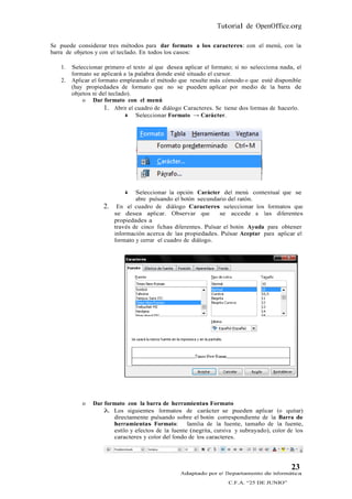 Tutorial de OpenOffice.org

Se puede considerar tres métodos para dar formato a los caracteres: con el menú, con la
barra de objetos y con el teclado. En todos los casos:

   1.   Seleccionar primero el texto al que desea aplicar el formato; si no selecciona nada, el
        formato se aplicará a la palabra donde esté situado el cursor.
   2.   Aplicar el formato empleando el método que resulte más cómodo o que esté disponible
        (hay propiedades de formato que no se pueden aplicar por medio de la barra de
        objetos ni del teclado).
            o Dar formato con el menú
                     1. Abrir el cuadro de diálogo Caracteres. Se tiene dos formas de hacerlo.
                              Seleccionar Formato → Carácter.




                                Seleccionar la opción Carácter del menú contextual que se
                                 abre pulsando el botón secundario del ratón.
                    2.    En el cuadro de diálogo Caracteres seleccionar los formatos que
                         se desea aplicar. Observar que          se accede a las diferentes
                         propiedades a
                         través de cinco fichas diferentes. Pulsar el botón Ayuda para obtener
                         información acerca de las propiedades. Pulsar Aceptar para aplicar el
                         formato y cerrar el cuadro de diálogo.




            o   Dar formato con la barra de herramientas Formato
                     Los siguientes formatos de carácter se pueden aplicar (o quitar)
                       directamente pulsando sobre el botón correspondiente de la Barra de
                       herramientas Formato: familia de la fuente, tamaño de la fuente,
                       estilo y efectos de la fuente (negrita, cursiva y subrayado), color de los
                       caracteres y color del fondo de los caracteres.




                                                                                            23
                                                 Adaptado por el Departamento de Informática
                                                                    C.F.A. “25 DE JUNIO”
 