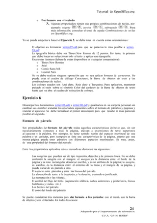 Tutorial de OpenOffice.org

           o   Dar formato con el teclado
                    Algunas propiedades tienen sus propias combinaciones de teclas, por
                      ejemplo: negrita         , cursiva        , subrayado        . Para
                      más información, consultar el tema de ayuda Combinaciones de teclas
                      en OpenOffice.org.

Ya se puede empezar a hacer el Ejercicio 5; se debe tener en cuenta estas orientaciones:

       El objetivo es formatear writer-05.odt para que se parezca lo más posible a writer-
       05.pdf.
       La tipografía básica debe ser Times New Roman de 12 puntos. Por tanto, lo primero
       que debe hacer es seleccionar todo el texto y aplicar esa tipografía.
       Usar estas fuentes (deben de estar disponibles en cualquier computadora):
           o Times New Roman
           o Arial
           o Comic Sans MS
           o Courier New
       No se debe realizar ninguna operación que no sea aplicar formato de caracteres. Se
       puede usar el cuadro de diálogo Caracteres, la Barra de objetos de texto y las
       combinaciones de teclas.
       Los colores usados son Azul claro, Rojo claro y Turquesa. Para aplicarlos, mantener
       pulsado el ratón sobre el símbolo Color del carácter de la Barra de objetos de texto
       hasta que se abra el cuadro de selección de colores.

Ejercicio 6
Descargar los documentos writer-06.odt y writer-06.pdf y guardarlos en su carpeta personal sin
cambiar sus nombre; estudiar los apartados siguientes sobre el formato de párrafos y páginas y
realizar el ejercicio. Se debe formatear el primer documento para que resulte lo más parecido
posible al segundo.

Formato de párrafo

Son propiedades del formato del párrafo todas aquellas características del texto que, sin ser
necesariamente comunes a toda la página, afectan a extensiones de texto superiores
al caracter y la palabra. Por ejemplo, no tiene sentido hablar del espacio interlineal de una
palabra o un carácter, pero tampoco es ésta una característica de la página, puesto que una
misma página puede tener párrafos con diferentes espacios interlineales. Se trata, pues,
de una propiedad del formato del párrafo.

Entre las propiedades aplicadas más a menudo se destacan las siguientes:

       Las sangrías que pueden ser de tipo izquierda, derecha y de primera línea. No se debe
       confundir la sangría con el margen: el margen es la distancia entre el borde de la
       página y la zona rectangular donde se escribe, y es un atributo de la página; la sangría,
       en cambio, es la distancia entre el extremo de la línea y el margen de la página, y
       puede variar de un párrafo a otro.
       El espacio entre párrafos y entre las líneas del párrafo.
       La alineación de texto: a la izquierda, a la derecha, centrado o justificado.
       La numeración y las viñetas.
       El control del flujo del texto (separación silábica, saltos anteriores y posteriores, líneas
       huérfanas y viudas, etc.)
       Los bordes del párrafo.
       El color del fondo del párrafo.

Se puede considerar tres métodos para dar formato a los párrafos: con el menú, con la barra
de objetos y con el teclado. En todos los casos:


                                                                                              24
                                                  Adaptado por el Departamento de Informática
                                                                     C.F.A. “25 DE JUNIO”
 