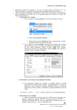 Tutorial de OpenOffice.org

1. Seleccionar primero los párrafos a los que se desea aplicar el formato; si no se
   selecciona alguno, el formato se aplicará al párrafo donde esté situado el cursor.
2. Aplicar el formato empleando el método que resulte más cómodo o que esté disponible
   (hay propiedades de formato que no se pueden aplicar por medio de la barra de
   objetos ni del teclado).
       o Dar formato con el menú
                1. Abrir el cuadro de diálogo Párrafo. Se tiene dos formas de hacerlo.




                      




                         Seleccionar Formato->Párrafo.

                           Seleccionar la opción Párrafo del menú contextual que se abre
                            pulsando el botón secundario del ratón.
              2.   En el cuadro de diálogo Párrafo seleccionar los formatos que se desea
                   aplicar. Observar que se accede a las diferentes propiedades a través
                   de ocho fichas diferentes. Pulsar el botón Ayuda para obtener
                   información acerca de las propiedades. Pulsar Aceptar para aplicar el
                   formato y cerrar el cuadro de diálogo.




       o   Dar formato con la barra de herramientas Formato

               Los siguientes formatos de párrafo se pueden aplicar (o quitar)
                directamente pulsando sobre el botón correspondiente de la barra de
                objetos de texto: alineación izquierda, centrada, derecha y justificada;
                numeración, viñetas, reducir y aumentar la sangría izquierda y color de
                fondo.




       o   Dar formato con el teclado
                Algunas propiedades tienen sus propias combinaciones de teclas, por
               ejemplo: alineación centrada         , alineación derecha           ,
               alineación justificada      . Para más información, consulte el tema de
               ayuda Combinaciones de teclas en OpenOffice.org.
                                                                                    26
                                            Adaptado por el Departamento de Informática
                                                             C.F.A. “25 DE JUNIO”
 
