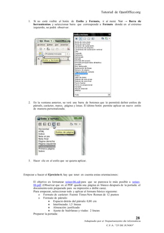 Tutorial de OpenOffice.org

   1.   Si no está visible el botón de Estilo y Formato, ir al menú Ver → Barra de
        herramientas y seleccionar barra que corresponde a Formato donde en el extremo
        izquierdo, se podrá observar:




   2.   En la ventana anterior, se verá una barra de botones que le permitirá definir estilos de
        párrafo, carácter, marco, página y listas. El último botón permite aplicar un nuevo estilo
        de manera personalizada.




   3.   Hacer clic en el estilo que se quiera aplicar.




Empezar a hacer el Ejercicio 6; hay que tener en cuenta estas orientaciones:

        El objetivo es formatear writer-06.odt para que se parezca lo más posible a writer-
        06.pdf. (Observar que en el PDF queda una página en blanco después de la portada: el
        documento está preparado para su impresión a doble cara).
        Para empezar, seleccionar todo y aplicar el formato básico siguiente:
            o Formato de carácter: Fuente Times New Roman de 12 puntos
            o Formato de párrafo:
                     Espacio detrás del párrafo: 0,80 cm
                     Interlineado: 1,5 líneas
                     Alineación: justificado
                     Ajuste de huérfanas y viudas: 2 líneas
        Preparar la portada:
                                                                                             28
                                                    Adaptado por el Departamento de Informática
                                                                     C.F.A. “25 DE JUNIO”
 
