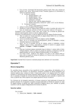 Tutorial de OpenOffice.org

            o    Con el cursor al principio del documento, pulsar la tecla Enter para insertar un
                 párrafo vacío inicial. Seleccionar el título "Grandes figuras de la Informática" y
                 aplicar el siguiente formato:
                       Formato de párrafo:
                                 Sangría delante: 1 cm
                                 Sangría detrás: 1 cm
                                 Espacio delante: 10 cm
                                 Alineación: centrado
                                 Flujo de texto: salto de página después
                                 Bordes: horizontal y vertical de 1 punto a 0,15 cm de distancia
                       Formato de carácter:
                                 Fuente: Arial negrita de 26 puntos
             o Aplicar el estilo de página Primera página
             o Modificar el estilo de página (hacer doble-clic sobre el nombre del estilo en la
                 barra de estado) para ponerle un borde por los cuatro lados de 3,55 puntos.
        Formatear el texto restante y tomar como guía el PDF. En el formato de párrafo del
        título de cada biografía, incluir un salto de página adelante.
        Preparar el encabezamiento y el pie de página del estilo de página Predeterminado:
             o Abrir el cuadro de formato del estilo de página (hacer doble clic en el nombre
                 del estilo en la barra de estado).
             o Activar el encabezamiento y el pie de página y pulsar Aceptar.
             o Hacer clic en el recuadro del encabezamiento, pulsar el tabulador y teclear
                 "Grandes figuras de la Informática".
             o Hacer clic en el recuadro del pie de página, pulsar el tabulador, teclear
                 "Página", pulsar la barra espaciadora e insertar el número de página: menú
                 Insertar → Campos → Número de página.
        Retoques:
             o Para que la primera página numerada tenga el número 1, pulsar sobre el título
                 "Edsger Disjktra", abrir el cuadro de formato de párrafo y configurar el salto de
                 página delante con estilo de página Predeterminado y Nº de página 1.
             o Si el título "Citas" queda en una página y las citas en otra, pulsar sobre el
                 título, abrir el cuadro de formato de párrafo y en Flujo de texto activar la casilla
                 Mantener párrafos juntos.

Importante: Guardar bien el ejercicio realizado porque más adelante se lo necesitará.

Ejercicio 7
Basura tipográfica

Se considera basura tipográfica el uso repetido de la barra espaciadora, del tabulador y de la
tecla Enter para dar formato a un documento. Ejemplos corrientes de basura tipográfica son
insertar espacios para centrar un título, o líneas para pasar a una página nueva. En ambos
ejemplos la permanencia del formato deseado depende de que no se modifique nada el texto.
Así, si aumenta el tamaño de la fuente del título, éste dejará de estar centrado; si suprime una
frase, el párrafo que debía empezar una página figurará al final de la anterior.

En el primero de los ejemplos anteriores, el formato correcto se logra aplicando el formato de
párrafo centrado. En el segundo, se puede conseguir aplicando un formato de párrafo con salto
de página delante al párrafo que debe comenzar la página nueva, pero también se puede
insertar un salto de página independiente del formato de párrafo.

Insertar saltos

        Con el menú:
           1. Seleccionar Insertar → Salto manual.



                                                                                                29
                                                   Adaptado por el Departamento de Informática
                                                                       C.F.A. “25 DE JUNIO”
 