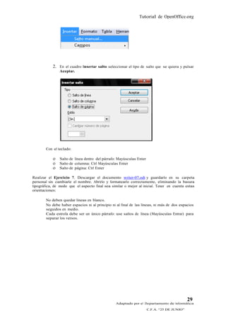 Tutorial de OpenOffice.org




            2. En el cuadro Insertar salto seleccionar el tipo de salto que se quiera y pulsar
                Aceptar.




        Con el teclado:

             Salto de línea dentro del párrafo: Mayúsculas Enter
             Salto de columna: Ctrl Mayúsculas Enter
             Salto de página: Ctrl Enter

Realizar el Ejercicio 7. Descargar el documento writer-07.odt y guardarlo en su carpeta
personal sin cambiarle el nombre. Abrirlo y formatearlo correctamente, eliminando la basura
tipográfica, de modo que el aspecto final sea similar o mejor al inicial. Tener en cuenta estas
orientaciones:

        No deben quedar líneas en blanco.
        No debe haber espacios ni al principio ni al final de las líneas, ni más de dos espacios
        seguidos en medio.
        Cada estrofa debe ser un único párrafo: use saltos de línea (Mayúsculas Entrar) para
        separar los versos.




                                                                                            29
                                                 Adaptado por el Departamento de Informática
                                                                    C.F.A. “25 DE JUNIO”
 