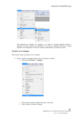 Tutorial de OpenOffice.org




        Para desplazar la imagen con respecto a su punto de anclaje (página, párrafo o
        carácter), lo más sencillo es arrastrarla con el botón izquierdo del ratón al lugar
        deseado. Para desplazar el punto de anclaje, simplemente se arrastra el ancla.

Formato de la imagen

Para ajustar todas las opciones de la imagen:

    1. Abrir el cuadro de diálogo imagen. Hay tres formas de abrirlo:
            o   Seleccionar Formato → Imagen.




            o   Seleccionar la opción Imagen del menú contextual.
            o   Hacer doble clic sobre la imagen.


                                                                                           31
                                                 Adaptado por el Departamento de Informática
                                                                    C.F.A. “25 DE JUNIO”
 
