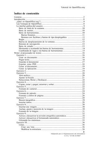 Tutorial de OpenOffice.org


Índice de contenido
Licencia ................................................................................................................2
Introducción ..........................................................................................................8
   ¿Qué es OpenOffice.org ?..............................................................................8
   Las Ventajas de OpenOffice.............................................................................8
   La interfaz gráfica del usuario..........................................................................9
      Barra de título de la ventana......................................................................10
      Barra de menús..........................................................................................10
      Barra de herramientas................................................................................10
         Barras flotantes......................................................................................11
         Botones con flechitas y barras de tipo desplegables ..........................11
      Regla..........................................................................................................12
      Barras de desplazamiento de la ventana...................................................13
      Botones de navegación..............................................................................13
      Barra de estado .........................................................................................13
      Mostrando u ocultando las barras de herramientas..................................14
      Cambiando de lugar a las barras de herramientas....................................15
Writer: el procesador de textos ..........................................................................16
   Ejercicio 1.......................................................................................................16
      Crear un documento...................................................................................16
      Pegar texto.................................................................................................16
      Guardar el documento ..............................................................................17
      Exportar como PDF....................................................................................18
      Cerrar el documento...................................................................................19
      Cerrar la Aplicación....................................................................................19
   Ejercicio 2.......................................................................................................19
   Ejercicio 3.......................................................................................................20
      Abrir archivo...............................................................................................20
      Ajustar la Escala.........................................................................................21
      Seleccionar, Borrar y Deshacer.................................................................22
   Ejercicio 4.......................................................................................................22
      Copiar, cortar y pegar; arrastrar y soltar....................................................22
   Ejercicio 5.......................................................................................................22
      Formato de carácter...................................................................................22
   Ejercicio 6.......................................................................................................24
      Formato de párrafo.....................................................................................24
      Formato y estilos de página.......................................................................26
   Ejercicio 7.......................................................................................................28
      Basura tipográfica......................................................................................28
      Insertar saltos.............................................................................................28
   Ejercicio 8.......................................................................................................30
      Insertar una imagen...................................................................................30
      Anclaje, ajuste y posición de la imagen.....................................................30
      Formato de la imagen................................................................................31
   Ejercicio 9.......................................................................................................32
      Activar y desactivar la revisión ortográfica automática..............................32
      Activar y desactivar el formateado automático..........................................33
      Utilizando los sinónimos.............................................................................35
   Ejercicio 10.....................................................................................................36
      Listas..........................................................................................................36
         Crear una lista........................................................................................36
         Modificar la estructura............................................................................36
                                                                                                                       3
                                                               Adaptado por el Departamento de Informática
                                                                                      C.F.A. “25 DE JUNIO”
 