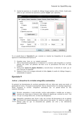 Tutorial de OpenOffice.org

    2. Ajustar las opciones en el cuadro de diálogo Imagen (pulsar sobre el botón Ayuda para
         saber en que consisten las opciones) y pulsar Aceptar para aplicarlas.




Ya se puede hacer el Ejercicio 8, que consiste en insertar las fotografías de las grandes
figuras de la Informática del Ejercicio 6.

    1. Guardar estas fotos en su carpeta personal:
    2.   Abrir el documento preparado en el Ejercicio 6 e insertar cada fotografía en el primer
         párrafo (sin contar los párrafos del título ni de la procedencia del texto) de cada
         biografía.
    3.   Seleccionar Ajuste de página dinámico y moverla hacia la derecha de modo que el
         texto fluya por la izquierda.
    4.   Separar el texto de la imagen abriendo la ficha Ajuste el cuadro de diálogo Imagen y
         aumentando el espacio.

Ejercicio 9
Activar y desactivar la revisión ortográfica automática

En general, las herramientas de escritura automática sólo son útiles para quien usa mucho el
procesador de textos. El usuario ocasional haría bien en desactivarlas si le resultan engorrosas.
Writer incorpora la revisión ortográfica automática que se puede utilizar de dos
maneras diferentes:

         Revisión automática: si está activada, verifica cada palabra a medida que se tipea y
         muestra una línea roja en forma de onda debajo de aquella que contiene un error. Una
         vez que se corrige dicho error, la línea roja desaparace.

         Ortografía y gramática: para llevar a cabo una revisión del documento (o de un párrafo
         del mismo) de manera separada, se debe activar ésta opción. Se abrirá un cuadro de
         diálogo cada vez que se encuentra una palabra con error y las alternativas
         para sustituirla.




                                                                                            32
                                                  Adaptado por el Departamento de Informática
                                                                    C.F.A. “25 DE JUNIO”
 