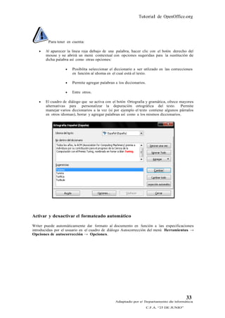 Tutorial de OpenOffice.org




        Para tener en cuenta:

      Al aparecer la línea roja debajo de una palabra, hacer clic con el botón derecho del
       mouse y se abrirá un menú contextual con opciones sugeridas para la sustitución de
       dicha palabra así como otras opciones:

                     Posibilita seleccionar el diccionario a ser utilizado en las correcciones
                      en función al idioma en el cual está el texto.

                     Permite agregar palabras a los diccionarios.

                     Entre otros.

      El cuadro de diálogo que se activa con el botón Ortografía y gramática, ofrece mayores
       alternativas para     personalizar la depuración ortográfica del texto. Permite
       manejar varios diccionarios a la vez (si por ejemplo el texto contiene algunos párrafos
       en otros idiomas), borrar y agregar palabras así como a los mismos diccionarios.




Activar y desactivar el formateado automático

Writer puede automáticamente dar formato al documento en función a las especificaciones
introducidas por el usuario en el cuadro de diálogo Autocorrección del menú Herramientas →
Opciones de autocorrección → Opciones.




                                                                                            33
                                                Adaptado por el Departamento de Informática
                                                                     C.F.A. “25 DE JUNIO”
 