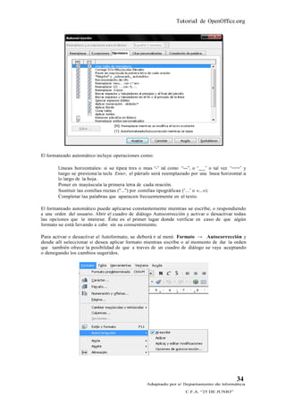 Tutorial de OpenOffice.org




El formateado automático incluye operaciones como:

        Líneas horizontales: si se tipea tres o mas “-” tal como “---”, o “ ” o tal vez “===” y
        luego se presiona la tecla Enter, el párrafo será reemplazado por una línea horizontal a
        lo largo de la hoja.
        Poner en mayúscula la primera letra de cada oración.
        Sustituir las comillas rectas ("...") por comillas tipográficas (“...” o «...»).
        Completar las palabras que aparacen frecuentemente en el texto.

El formateado automático puede aplicarse constantemente mientras se escribe, o respondiendo
a una orden del usuario. Abrir el cuadro de diálogo Autocorrección y activar o desactivar todas
las opciones que le interese. Éste es el primer lugar donde verificar en caso de que algún
formato se está llevando a cabo sin su consentimiento.

Para activar o desactivar el Autoformato, se deberá ir al menú Formato → Autocorrección y
desde allí seleccionar si desea aplicar formato mientras escribe o al momento de dar la orden
que también ofrece la posibilidad de que a traves de un cuadro de diálogo se vaya aceptando
o denegando los cambios sugeridos.




                                                                                           34
                                                 Adaptado por el Departamento de Informática
                                                                   C.F.A. “25 DE JUNIO”
 