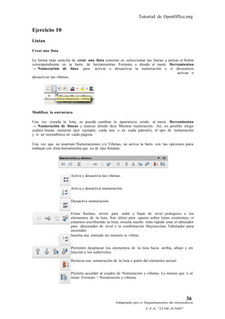 Tutorial de OpenOffice.org


Ejercicio 10
Listas

Crear una lista

La forma más sencilla de crear una lista consiste en seleccionar las líneas y pulsar el botón
correspondiente en la barra de herramientas Formato o desde el menú Herramientas
→ Numeración de línea para activar o desactivar la numeración o si deseamos
                                                                                   activar o
desactivar las viñetas.




Modificar la estructura

Una vez creada la lista, se puede cambiar la apariencia yendo al menú Herramientas
→ Numeración de líneas y marcar donde dice Mostrar numeración. Así, es posible elegir
cuáles líneas numerar (por ejemplo, cada una o en cada párrafo), el tipo de numeración
y si se reestablece en cada página.

Una vez que se insertan Numeraciones y/o Viñetas, se activa la barra con las opciones para
trabajar con ésta herramienta que es de tipo flotante.




                      Activa y desactiva las viñetas.


                      Activa y desactiva numeración.


                      Desactiva numeración.


                      Estas flechas, sirven para subir y bajar de nivel jerárquico a los
                      elementos de la lista. Son útiles para operar sobre listas existentes; si
                      estamos escribiendo la lista, resulta mucho más rápido usar el tabulador
                      para descender de nivel y la combinación Mayúsculas Tabulador para
                      ascender.
                      Inserta una entrada sin número ni viñeta.


                      Permiten desplazar los elementos de la lista hacia arriba, abajo y en
                      función a los subniveles.

                      Reinicia una numeración de la lista a partir del elemento actual.


                      Permite acceder al cuadro de Numeración y viñetas. Lo mismo que ir al
                      menú Formato > Numeración y viñetas.




                                                                                          36
                                                 Adaptado por el Departamento de Informática
                                                                   C.F.A. “25 DE JUNIO”
 