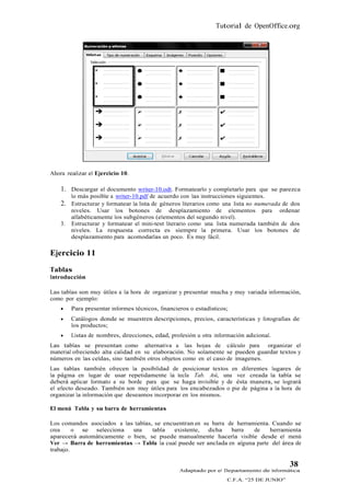 Tutorial de OpenOffice.org




Ahora realizar el Ejercicio 10.

    1. Descargar el documento writer-10.odt. Formatearlo y completarlo para que se parezca
         lo más posible a writer-10.pdf de acuerdo con las instrucciones siguientes.
    2. Estructurar y formatear la lista de géneros literarios como una lista no numerada de dos
         niveles. Usar los botones de desplazamiento de elementos para ordenar
         alfabéticamente los subgéneros (elementos del segundo nivel).
    3.   Estructurar y formatear el mini-test literario como una lista numerada también de dos
         niveles. La respuesta correcta es siempre la primera. Usar los botones de
         desplazamiento para acomodarlas un poco. Es muy fácil.

Ejercicio 11
Tablas
Introducción

Las tablas son muy útiles a la hora de organizar y presentar mucha y muy variada información,
como por ejemplo:
        Para presentar informes técnicos, financieros o estadísticos;
        Catálogos donde se muestren descripciones, precios, características y fotografías de
         los productos;
        Listas de nombres, direcciones, edad, profesión u otra información adicional.
Las tablas se presentan como alternativa a las hojas de cálculo para organizar el
material ofreciendo alta calidad en su elaboración. No solamente se pueden guardar textos y
números en las celdas, sino también otros objetos como en el caso de imagenes.
Las tablas también ofrecen la posibilidad de posicionar textos en diferentes lugares de
la página en lugar de usar repetidamente la tecla Tab. Así, una vez creada la tabla se
deberá aplicar formato a su borde para que se haga invisible y de ésta manera, se logrará
el efecto deseado. También son muy útiles para los encabezados o pie de página a la hora de
organizar la información que deseamos incorporar en los mismos.

El menú Tabla y su barra de herramientas

Los comandos asociados a las tablas, se encuentran en su barra de herramienta. Cuando se
crea     o se selecciona    una     tabla  existente, dicha     barra   de    herramienta
aparecerá automáticamente o bien, se puede manualmente hacerla visible desde el menú
Ver → Barra de herramientas → Tabla la cual puede ser anclada en alguna parte del área de
trabajo.

                                                                                            38
                                                   Adaptado por el Departamento de Informática
                                                                     C.F.A. “25 DE JUNIO”
 