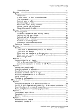 Tutorial de OpenOffice.org

        Editar el formato.....................................................................................37
  Ejercicio 11.....................................................................................................38
     Tablas.........................................................................................................38
        Introducción............................................................................................38
        El menú Tabla y su barra de herramientas............................................38
        Crear una tabla......................................................................................40
        Convertir texto en tabla..........................................................................41
        Desplazarse por la tabla........................................................................42
        Seleccionar celdas, filas y columnas.....................................................42
        Insertar y borrar filas y columnas...........................................................42
        Editar el formato de la tabla...................................................................42
  Ejercicio 12.....................................................................................................44
     Estilos de párrafo.......................................................................................44
         Usando la ventana del menú Estilo y Formato.....................................44
        Estilos de párrafo predefinidos..............................................................45
        Estilos de párrafo del usuario................................................................46
        Aplicar un estilo de párrafo....................................................................47
        Modificar un estilo de párrafo.................................................................47
        Formato del estilo y formato directo......................................................47
     Índices de Contenido..................................................................................48
  Ejercicio 13.....................................................................................................49
     Plantillas.....................................................................................................49
        Cómo crear un documento a partir de una plantilla...............................49
        Cómo crear una plantilla........................................................................50
        Cómo crear una plantilla de un documento...........................................50
        Cómo crear una plantilla con la ayuda de un asistente.........................50
        Administrar plantillas..............................................................................51
  Ejercicio 14.....................................................................................................51
     Compatibilidad con MS Word.....................................................................52
        Abrir un documento de MS Word..........................................................52
        Guardar un documento en formato de MS Word..................................52
  Ejercicio 15.....................................................................................................54
     Tabulaciones programadas........................................................................54
     Inserción y edición de tabuladores.............................................................54
     Las tabulaciones se usan para:.................................................................54
     Desplazar los tabuladores en la regla........................................................55
     Modificar las propiedades de un tabulador................................................55
     Borrar tabuladores......................................................................................55
     Modificar la configuración..........................................................................55
Math: el editor de fórmulas.................................................................................56
  Ejercicio 1.......................................................................................................56
     Trabajar con fórmulas en el procesador de textos....................................56
     Interfaz de Math: la ventana de selección y la ventana de comandos......57
     Crear fórmulas en la ventana de selección................................................57
     Suma, multiplicación, fracciones y agrupamiento......................................58
  Ejercicio 2.......................................................................................................59
     Subíndices y superíndices.........................................................................59
     Sumatorio...................................................................................................59
     Límites y paréntesis...................................................................................59
  Ejercicio 3.......................................................................................................60
     Símbolos y letras griegas...........................................................................60
     Radicales e integrales................................................................................60

                                                                                                                   4
                                                             Adaptado por el Departamento de Informática
                                                                                   C.F.A. “25 DE JUNIO”
 