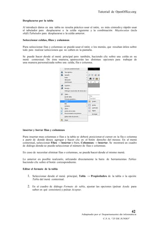 Tutorial de OpenOffice.org

Desplazarse por la tabla

Al introducir datos en una tabla no resulta práctico usar el ratón, es más cómodo y rápido usar
el tabulador para desplazarse a la celda siguiente y la combinación Mayúsculas (tecla
shift) Tabulador para desplazarse a la celda anterior.

Seleccionar celdas, filas y columnas

Para seleccionar filas y columnas se puede usar el ratón o los menús, que resultan útiles sobre
todo para realizar selecciones que no caben en la pantalla.

Se puede hacer desde el menú principal pero también, haciendo clic sobre una celda en su
menú contextual. De ésta manera, aparecerán las distintas opciones para trabajar de
una manera personalizada sobre una celda, fila o columna.




Insertar y borrar filas y columnas

Para insertar mas columnas o filas a la tabla se deberá posicionar el cursor en la fila o columna
a partir de donde desea agregar y hacer clic en el botón derecho del mouse. En el menú
contextual, seleccionar Filas → Insertar o bien, Columnas → Insertar. Se mostrará un cuadro
de diálogo donde se puede seleccionar el número de filas o columnas.

En caso de necesitar eliminar filas o columnas, se puede hacer desde el mismo menú.

Lo anterior es posible realizarlo, utilizando directamente la barra de herramientas Tablas
haciendo clic sobre el botón correspondiente.

Editar el formato de la tabla

    1. Seleccionar desde el menú principal, Tabla → Propiedades de la tabla o la opción
        Tabla del menú contextual.

    2. En el cuadro de diálogo Formato de tabla, ajustar las opciones (pulsar Ayuda para
        saber en qué consisten) y pulsar Aceptar.




                                                                                            42
                                                  Adaptado por el Departamento de Informática
                                                                    C.F.A. “25 DE JUNIO”
 