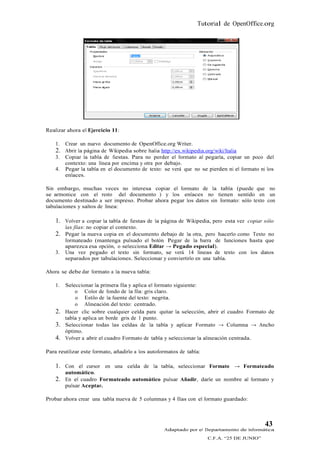 Tutorial de OpenOffice.org




Realizar ahora el Ejercicio 11:

    1.   Crear un nuevo documento de OpenOffice.org Writer.
    2. Abrir la página de Wikipedia sobre Italia http://es.wikipedia.org/wiki/Italia
    3.   Copiar la tabla de fiestas. Para no perder el formato al pegarla, copiar un poco del
         contexto: una línea por encima y otra por debajo.
    4.   Pegar la tabla en el documento de texto: se verá que no se pierden ni el formato ni los
         enlaces.

Sin embargo, muchas veces no interesa copiar el formato de la tabla (puede que no
se armonice con el resto del documento ) y los enlaces no tienen sentido en un
documento destinado a ser impreso. Probar ahora pegar los datos sin formato: sólo texto con
tabulaciones y saltos de línea:

    1. Volver a copiar la tabla de fiestas de la página de Wikipedia, pero esta vez copiar sólo
         las filas: no copiar el contexto.
    2. Pegar la nueva copia en el documento debajo de la otra, pero hacerlo como Texto no
         formateado (mantenga pulsado el botón Pegar de la barra de funciones hasta que
         aparezca esa opción, o selecciona Editar → Pegado especial).
    3.   Una vez pegado el texto sin formato, se verá 14 líneas de texto con los datos
         separados por tabulaciones. Seleccionar y conviertirlo en una tabla.

Ahora se debe dar formato a la nueva tabla:

    1.   Seleccionar la primera fila y aplica el formato siguiente:
             o Color de fondo de la fila: gris claro.
             o Estilo de la fuente del texto: negrita.
             o Alineación del texto: centrado.
    2.   Hacer clic sobre cualquier celda para quitar la selección, abrir el cuadro Formato de
         tabla y aplica un borde gris de 1 punto.
    3.   Seleccionar todas las celdas de la tabla y aplicar Formato → Columna → Ancho
         óptimo.
    4.   Volver a abrir el cuadro Formato de tabla y seleccionar la alineación centrada.

Para reutilizar este formato, añadirlo a los autoformatos de tabla:

    1. Con el cursor en una celda de la tabla, seleccionar Formato → Formateado
         automático.
    2.   En el cuadro Formateado automático pulsar Añadir, darle un nombre al formato y
         pulsar Aceptar.

Probar ahora crear una tabla nueva de 5 columnas y 4 filas con el formato guardado:



                                                                                              43
                                                    Adaptado por el Departamento de Informática
                                                                       C.F.A. “25 DE JUNIO”
 