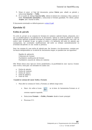 Tutorial de OpenOffice.org

    1. Situar el cursor al final del documento, pulsar Entrar para añadir un párrafo y
         seleccionar Insertar → Tabla.
    2. En el cuadro de diálogo Insertar tabla, indicar el número de columnas y filas y pulsar el
         botón Formateado automático y seleccionar el formato guardado. Por último, pulsar
         Aceptar para insertar la tabla.

El documento terminado se debería parecer a writer-11.pdf.

Ejercicio 12
Estilos de párrafo

Un estilo de párrafo es un conjunto de formatos de carácter y párrafo (fuente, alineación, etc.)
que se pueden aplicar a los párrafos de un documento. Aplicar un estilo de párrafo no supone
simplemente aplicarle al párrafo el formato de carácter y párrafo correspondiente, sino crear un
enlace entre el párrafo al que se aplica el estilo y la definición del estilo de párrafo; por
consiguiente, las eventuales modificaciones del estilo se reflejan automáticamente en
el formato del párrafo: en esto reside su potencia.

Entre las ventajas de usar estilos de párrafo para dar formato a los documentos, ventajas que
los hacen indispensables en la edición de documentos largos, se pueden citar las siguientes:

         Rapidez de aplicación
         Coherencia de formato
         Facilidad de modificación del formato
         Facilidad de creación de índices de materias

OOo Writer ofrece cinco tipos de Estilos predefinidos y la posibilidad de crear nuevos. Existen
cinco Estilos, listos para ser utilizados los cuales son:

        Estilos de párrafo;
        Estilos de carácter;
        Estilos de marco;
        Estilo de página y
        Estilo de lista.

Usando la ventana del menú Estilo y Formato

    1.   Para abrir la ventana de Estilo y Formato, se deberá elegir entre:

                Hacer clic sobre el ícono              en la barra de herramienta Formato en el

                 extremo superior izquierdo.

                Seleccionar Formato → Estilo y Formato desde el menú principal.

                Presionar F11.




                                                                                             44
                                                   Adaptado por el Departamento de Informática
                                                                      C.F.A. “25 DE JUNIO”
 