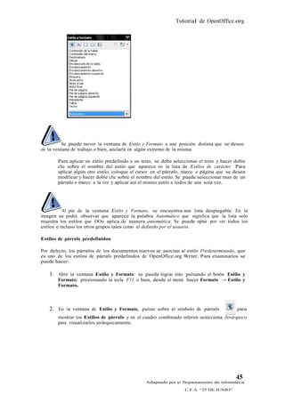 Tutorial de OpenOffice.org




          Se puede mover la ventana de Estilo y Formato a una posición distinta que se desee
en la ventana de trabajo o bien, anclarla en algún extremo de la misma.

       Para aplicar un estilo predefinido a un texto, se debe seleccionar el texto y hacer doble
       clic sobre el nombre del estilo que aparece en la lista de Estilos de carácter. Para
       aplicar algún otro estilo, coloque el cursor en el párrafo, marco o página que se desea
       modificar y hacer doble clic sobre el nombre del estilo. Se puede seleccionar mas de un
       párrafo o marco a la vez y aplicar así el mismo estilo a todos de una sola vez.




           Al pie de la ventana Estilo y Formato, se encuentra una lista desplegable. En la
imagen se podrá observar que aparece la palabra Automático que significa que la lista solo
muestra los estilos que OOo aplica de manera automática. Se puede optar por ver todos los
estilos e incluso los otros grupos tales como el definido por el usuario.

Estilos de párrafo predefinidos

Por defecto, los párrafos de los documentos nuevos se asocian al estilo Predeterminado, que
es uno de los estilos de párrafo predefinidos de OpenOffice.org Writer. Para examinarlos se
puede hacer:

   1. Abrir la ventana Estilo y Formato: se puede lograr ésto pulsando el botón Estilo y
       Formato; presionando la tecla F11 o bien, desde el menú hacer Formato → Estilo y
       Formato.



   2. En la ventana de Estilo y Formato, pulsar sobre el símbolo de párrafo                 para
       mostrar los Estilos de párrafo y en el cuadro combinado inferior selecciona Jerárquico
       para visualizarlos jerárquicamente.




                                                                                           45
                                                Adaptado por el Departamento de Informática
                                                                   C.F.A. “25 DE JUNIO”
 