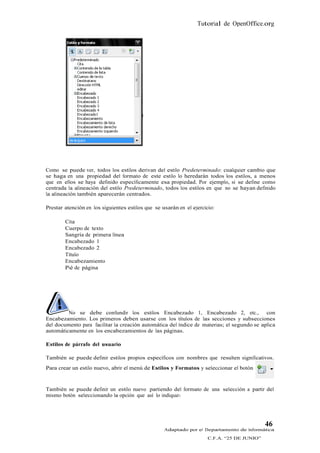 Tutorial de OpenOffice.org




Como se puede ver, todos los estilos derivan del estilo Predeterminado: cualquier cambio que
se haga en una propiedad del formato de este estilo lo heredarán todos los estilos, a menos
que en ellos se haya definido específicamente esa propiedad. Por ejemplo, si se define como
centrada la alineación del estilo Predeterminado, todos los estilos en que no se hayan definido
la alineación también aparecerán centrados.

Prestar atención en los siguientes estilos que se usarán en el ejercicio:

        Cita
        Cuerpo de texto
        Sangría de primera línea
        Encabezado 1
        Encabezado 2
        Título
        Encabezamiento
        Pié de página




         No se debe confundir los estilos Encabezado 1, Encabezado 2, etc., con
Encabezamiento. Los primeros deben usarse con los títulos de las secciones y subsecciones
del documento para facilitar la creación automática del índice de materias; el segundo se aplica
automáticamente en los encabezamientos de las páginas.

Estilos de párrafo del usuario

También se puede definir estilos propios específicos con nombres que resulten significativos.
Para crear un estilo nuevo, abrir el menú de Estilos y Formatos y seleccionar el botón


También se puede definir un estilo nuevo partiendo del formato de una selección a partir del
mismo botón seleccionando la opción que así lo indique.




                                                                                             46
                                                   Adaptado por el Departamento de Informática
                                                                      C.F.A. “25 DE JUNIO”
 