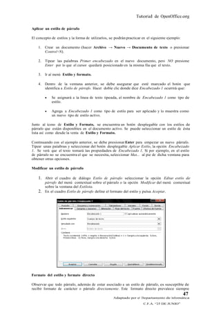 Tutorial de OpenOffice.org

Aplicar un estilo de párrafo

El concepto de estilos y la forma de utilizarlos, se podrán practicar en el siguiente ejemplo:

    1.   Crear un documento (hacer Archivo → Nuevo → Documento de texto o presionar
         Control+N).

    2.   Tipear las palabras Primer encabezado en el nuevo documento, pero NO presione
         Enter por lo que el cursor quedará posicionado en la misma fila que el texto.

    3.   Ir al menú Estilo y formato.

    4.   Dentro de la ventana anterior, se debe asegurar que esté marcado el botón que
         identifica a Estilo de párrafo. Hacer doble clic donde dice Encabezado 1 ocurrirá que:

            Se asignará a la línea de texto tipeada, el nombre de Encabezado 1 como tipo de
             estilo.

            Agrega a Encabezado 1 como tipo de estilo para ser aplicado y lo muestra como
             un nuevo tipo de estilo activo.

Junto al ícono de Estilo y Formato, se encuentra un botón desplegable con los estilos de
párrafo que están disponibles en el documento activo. Se puede seleccionar un estilo de ésta
lista así como desde la venta de Estilo y Formato.

Continuando con el ejemplo anterior, se debe presionar Enter para empezar un nuevo párrafo.
Tipear unas palabras y seleccionar del botón desplegable Aplicar Estilo, la opción Encabezado
1. Se verá que el texto tomará las propiedades de Encabezado 1. Si por ejemplo, en el estilo
de párrafo no se encuentra el que se necesita, seleccionar Mas... al pie de dicha ventana para
obtener otras opciones.

Modificar un estilo de párrafo

    1. Abrir el cuadro de diálogo Estilo de párrafo: seleccionar la opción Editar estilo de
         párrafo del menú contextual sobre el párrafo o la opción Modificar del menú contextual
         sobre la ventana del Estilista.
    2.   En el cuadro Estilo de párrafo define el formato del estilo y pulsa Aceptar.




Formato del estilo y formato directo

Observar que todo párrafo, además de estar asociado a un estilo de párrafo, es susceptible de
recibir formato de carácter o párrafo directamente. Este formato directo prevalece siempre
                                                                                                 47
                                                   Adaptado por el Departamento de Informática
                                                                      C.F.A. “25 DE JUNIO”
 