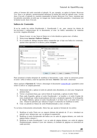 Tutorial de OpenOffice.org

sobre el formato del estilo asociado al párrafo. Si, por ejemplo, se aplica la fuente Bitstream
Vera Sans a un párrafo y posteriormente definimos la fuente del estilo de párrafo como Lucida
Sans Unicode, el párrafo en cuestión mantendrá la fuente Bitstream Vera Sans, mientras que
los párrafos asociados al estilo que no tengan una fuente específica pasarán a visualizarse con
la fuente Lucida Sans Unicode.

Índices de Contenido

Si se ha usado los estilos Encabezado 1, Encabezado 2, etc. para marcar los títulos de
las secciones y subsecciones de tu documento, el crear un índice automático de materias
no reviste ninguna dificultad:

    1.   Situar el cursor en una línea en blanco en el sitio donde se quiera crear el índice.
    2.   Seleccionar Insertar->Índices->Índices.
    3.   En el cuadro de diálogo Insertar índice comprobar que el tipo sea Índice de contenido,
         ajustar otras opciones si lo desea y pulsa Aceptar.




Para actualizar el índice después de modificar el documento, o para variar su estructura, poner
el cursor sobre el índice y usar las opciones del menu Insertar o del menú contextual.

Ahora realizar el Ejercicio 12. Volver a descargar el documento writer-06.odt y guardarlo como
writer-12.odt en su carpeta personal.

    1. Seleccionar todo y aplicar el estilo de párrafo más abundante, en este caso Sangría de
         primera línea.
    2.   Volver a la primera línea, que será el título de la portada, y aplicar el estilo Título.
    3.   Para cada biografía, aplicar el estilo Encabezado 1 al nombre y el estilo Cuerpo de
         texto al párrafo que indica la procedencia del texto y al párrafo siguiente. En la biografía
         de Edsger Dijkstra, aplicar el estilo Encabezado 2 al título Citas y el estilo Cita a las
         citas. Alinear los párrafos que indican el origen a la derecha sin modificar el estilo.
    4.   Crear un párrafo en blanco de estilo Predeterminado y crear el índice.

Ya se tiene el documento estructurado. Ahora hay que ajustar el formato de los estilos:

    1. Modificar el estilo Título con un espacio delante del párrafo de 15 cm e introducir un
         párrafo vacío delante para que se aplique la separación.
    2. Modificar el estilo Encabezado del índice con un salto de página delante, con estilo de
         página Índice, número 1.
    3. Modificar el estilo Encabezado 1 con un salto de página delante, con estilo de página
         Predeterminado, número 0 (con otro número, el contador de páginas se reiniciaría en
         cada sección).


                                                                                                48
                                                    Adaptado por el Departamento de Informática
                                                                       C.F.A. “25 DE JUNIO”
 