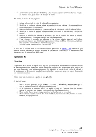 Tutorial de OpenOffice.org

    4. Justificar los estilos Cuerpo de texto y Cita. No es necesario justificar el estilo Sangría
         de primera línea, pues deriva de Cuerpo de texto.

Por último, el diseño de las páginas:

    1. Aplicar a la portada el estilo de página Primera página.
    2. Modificar el estilo de página Índice activando el pie de página y la numeración en
         números romanos en minúscula.
    3. Insertar el número de página en el centro del pie de página del estilo de página Índice.
    4. Modificar el estilo de página Predeterminado activando el encabezado y el pie de
         página.
    5.   Insertar el número de página en el centro del pie de página del estilo de página
         Predeterminado y el título en el centro del encabezamiento.
    6.   Para reiniciar el contador de páginas en la primera página después del índice,
         posicionar el cursor en el título de la primera sección y modificar el formato del párrafo
         (no del estilo) cambiando a 1 el número de página.
    7.   Situar el cursor sobre el índice y actualizarlo.

Si todo se ha hecho bien, el documento deberá parecerse a writer-12.pdf. Observar que
quedan sendas páginas en blanco después de la portada y del índice: el documento está
preparado para la impresión a doble cara.

Ejercicio 13
Plantillas

En palabras de la ayuda de OpenOffice.org: una plantilla es un documento que contiene estilos
de formato específicos, imagenes, tablas, objetos y cualquier otra información. Una plantilla se
usa como base para crear otros documentos. Por ejemplo, se puede definir estilos de párrafo y
de carácter en un documento, guardarlo como plantilla y usarlo para crear un nuevo documento
con los mismos estilos.

Cómo crear un documento a partir de una plantilla

Se deberá hacer:

    1.   Desde el menú principal, elegir Archivo → Nuevo → Plantillas y documentos por lo
         que se abrirá el cuadro de diálogo correspondiente.
    2.   En el cuadro de la izquierda, hacer clic sobre el ícono de Plantillas si es que no está
         activa. Se mostrará una carpeta conteniendo las plantillas existentes.
    3.   Hacer doble clic en la carpeta que contiene la plantilla que se necesitará
    4.   Hacer clic en aquella deseada. Se podrá también previsualizar dicha plantilla así como
         también, sus propiedades.




                                                                                               49
                                                   Adaptado por el Departamento de Informática
                                                                      C.F.A. “25 DE JUNIO”
 
