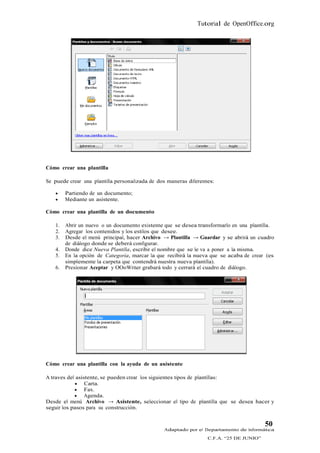 Tutorial de OpenOffice.org




Cómo crear una plantilla

Se puede crear una plantilla personalizada de dos maneras diferentes:

       Partiendo de un documento;
       Mediante un asistente.

Cómo crear una plantilla de un documento

   1.   Abrir un nuevo o un documento existente que se desea transformarlo en una plantilla.
   2.   Agregar los contenidos y los estilos que desee.
   3.   Desde el menú principal, hacer Archivo → Plantilla → Guardar y se abrirá un cuadro
        de diálogo donde se deberá configurar.
   4.   Donde dice Nueva Plantilla, escribir el nombre que se le va a poner a la misma.
   5.   En la opción de Categoría, marcar la que recibirá la nueva que se acaba de crear (es
        simplemente la carpeta que contendrá nuestra nueva plantilla).
   6.   Presionar Aceptar y OOoWriter grabará todo y cerrará el cuadro de diálogo.




Cómo crear una plantilla con la ayuda de un asistente

A traves del asistente, se pueden crear los siguientes tipos de plantillas:
             Carta.
             Fax.
             Agenda.
Desde el menú Archivo → Asistente, seleccionar el tipo de plantilla que se desea hacer y
seguir los pasos para su construcción.


                                                                                         50
                                                Adaptado por el Departamento de Informática
                                                                  C.F.A. “25 DE JUNIO”
 
