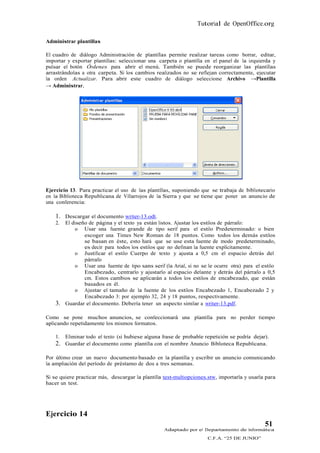 Tutorial de OpenOffice.org

Administrar plantillas

El cuadro de diálogo Administración de plantillas permite realizar tareas como borrar, editar,
importar y exportar plantillas: seleccionar una carpeta o plantilla en el panel de la izquierda y
pulsar el botón Órdenes para abrir el menú. También se puede reorganizar las plantillas
arrastrándolas a otra carpeta. Si los cambios realizados no se reflejan correctamente, ejecutar
la orden Actualizar. Para abrir este cuadro de diálogo seleccione Archivo →Plantilla
→ Administrar.




Ejercicio 13. Para practicar el uso de las plantillas, suponiendo que se trabaja de bibliotecario
en la Biblioteca Republicana de Villarrojos de la Sierra y que se tiene que poner un anuncio de
una conferencia:

    1. Descargar el documento writer-13.odt.
    2.   El diseño de página y el texto ya están listos. Ajustar los estilos de párrafo:
             o Usar una fuente grande de tipo serif para el estilo Predeterminado: o bien
                 escoger una Times New Roman de 18 puntos. Como todos los demás estilos
                 se basan en éste, esto hará que se use esta fuente de modo predeterminado,
                 es decir para todos los estilos que no definan la fuente explícitamente.
             o Justificar el estilo Cuerpo de texto y ajusta a 0,5 cm el espacio detrás del
                 párrafo
             o Usar una fuente de tipo sans serif (la Arial, si no se le ocurre otra) para el estilo
                 Encabezado, centrarlo y ajustarlo al espacio delante y detrás del párrafo a 0,5
                 cm. Estos cambios se aplicarán a todos los estilos de encabezado, que están
                 basados en él.
             o Ajustar el tamaño de la fuente de los estilos Encabezado 1, Encabezado 2 y
                 Encabezado 3: por ejemplo 32, 24 y 18 puntos, respectivamente.
    3.   Guardar el documento. Debería tener un aspecto similar a writer-13.pdf.

Como se pone muchos anuncios, se confeccionará una plantilla para no perder tiempo
aplicando repetidamente los mismos formatos.

    1.   Eliminar todo el texto (si hubiese alguna frase de probable repetición se podría dejar).
    2. Guardar el documento como plantilla con el nombre Anuncio Biblioteca Republicana.

Por último crear un nuevo documento basado en la plantilla y escribir un anuncio comunicando
la ampliación del período de préstamo de dos a tres semanas.

Si se quiere practicar más, descargar la plantilla test-multiopciones.stw, importarla y usarla para
hacer un test.




Ejercicio 14
                                                                                               51
                                                   Adaptado por el Departamento de Informática
                                                                      C.F.A. “25 DE JUNIO”
 