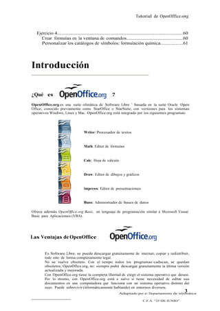 Tutorial de OpenOffice.org


   Ejercicio 4.......................................................................................................60
      Crear fórmulas en la ventana de comandos..............................................60
      Personalizar los catálogos de símbolos: formulación química..................61




Introducción

¿Qué es                                                  ??
OpenOffice.org es una suite ofimática de Software Libre 1 basada en la suite Oracle Open
Office, conocido previamente como StarOffice o StarSuite, con versiones para los sistemas
operativos Windiws, Linux y Mac. OpenOffice.org está integrado por los siguientes programas:




                                       Writer: Procesador de textos


                                       Math: Editor de fórmulas


                                       Calc: Hoja de cálculo


                                       Draw: Editor de dibujos y gráficos


                                       Impress: Editor de presentaciones


                                       Base: Administrador de bases de datos

Ofrece además OpenOffice.org Basic, un lenguaje de programación similar a Microsoft Visual
Basic para Aplicaciones (VBA).




Las Ventajas de OpenOffice


         Es Software Libre, se puede descargar gratuitamente de internet, copiar y redistribuir,
         todo esto de forma completamente legal.
         No se vuelve obsoleto. Con el tiempo todos los programas caducan, se quedan
         obsoletos; OpenOffice.org, no: siempre podrá descargar gratuitamente la última versión
         actualizada y mejorada.
         Con OpenOffice.org tiene la completa libertad de elegir el sistema operativo que desee.
         Por lo mismo, con OpenOffice.org está a salvo si tiene necesidad de editar sus
         documentos en una computadora que funciona con un sistema operativo distinto del
         suyo. Puede sobrevivir (informáticamente hablando) en entornos diversos.
                                                                 Adaptado por el Departamento de Informática
                                                                                                                    3
                                                                                    C.F.A. “25 DE JUNIO”
 