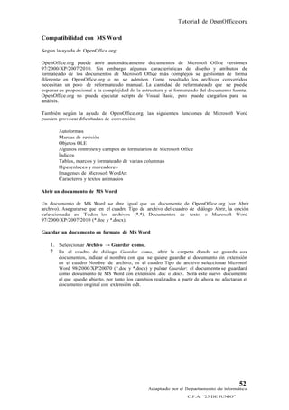 Tutorial de OpenOffice.org

Compatibilidad con MS Word

Según la ayuda de OpenOffice.org:

OpenOffice.org puede abrir automáticamente documentos de Microsoft Office versiones
97/2000/XP/2007/2010. Sin embargo algunas características de diseño y atributos de
formateado de los documentos de Microsoft Office más complejos se gestionan de forma
diferente en OpenOffice.org o no se admiten. Como resultado los archivos convertidos
necesitan un poco de reformateado manual. La cantidad de reformateado que se puede
esperar es proporcional a la complejidad de la estructura y el formateado del documento fuente.
OpenOffice.org no puede ejecutar scripts de Visual Basic, pero puede cargarlos para su
análisis.

También según la ayuda de OpenOffice.org, las siguientes funciones de Microsoft Word
pueden provocar dificultadas de conversión:

        Autoformas
        Marcas de revisión
        Objetos OLE
        Algunos controles y campos de formularios de Microsoft Office
        Índices
        Tablas, marcos y formateado de varias columnas
        Hiperenlaces y marcadores
        Imagenes de Microsoft WordArt
        Caracteres y textos animados

Abrir un documento de MS Word

Un documento de MS Word se abre igual que un documento de OpenOffice.org (ver Abrir
archivo). Asegurarse que en el cuadro Tipo de archivo del cuadro de diálogo Abrir, la opción
seleccionada es Todos los archivos (*.*), Documentos de texto o Microsoft Word
97/2000/XP/2007/2010 (*.doc y *.docx).

Guardar un documento en formato de MS Word

    1. Seleccionar Archivo → Guardar como.
    2. En el cuadro de diálogo Guardar como, abrir la carpeta donde se guarda sus
        documentos, indicar el nombre con que se quiere guardar el documento sin extensión
        en el cuadro Nombre de archivo, en el cuadro Tipo de archivo seleccionar Microsoft
        Word 98/2000/XP/20070 (*.doc y *.docx) y pulsar Guardar: el documento se guardará
        como documento de MS Word con extensión .doc o .docx. Será este nuevo documento
        el que quede abierto, por tanto los cambios realizados a partir de ahora no afectarán el
        documento original con extensión odt.




                                                                                            52
                                                 Adaptado por el Departamento de Informática
                                                                   C.F.A. “25 DE JUNIO”
 