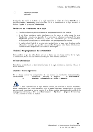 Tutorial de OpenOffice.org

                Definir un tabulador
                centrado



Si se pulsa dos veces en la barra de la regla aparecerá el cuadro de diálogo Párrafo en la
pestaña Sangría y espacios y si se hace doble clic en el área blanca de la regla, se abrirá el
diálogo Párrafo en la pestaña Tabuladores.

Desplazar los tabuladores en la regla

       Un tabulador sólo se puede desplazar en la regla arrastrándolo con el ratón.
       Si se desea desplazar varios tabuladores en la barra, se debe pulsar la tecla
        Mayúscula y mantenerla pulsada. Si se arrastra un tabulador mateniendo la tecla
        Mayúscula pulsada, el tabulador y todos los tabuladores que se encuentren a
        su derecha se desplazarán. La distancia entre los tabuladores no se alterará.
       Se debe pulsar Control al arrastrar una tabulación en la regla para desplazar dicha
        tabulación y todas las que queden a su derecha. El espacio entre dichas tabulaciones
        cambia de forma proporcional a su distancia del margen.

Modificar las propiedades de un tabulador

Para cambiar el tipo de ficha, hacer clic en la ficha que se desea cambiar de la regla;
a continuación, hacer clic con el botón derecho para abrir el menú contextual.

Borrar tabuladores

Para borrar un tabulador, se debe arrastrar fuera de la regla mientras se mantiene pulsado el
botón del ratón.

Modificar la configuración

Si se desea cambiar la configuración de las marcas de tabulación predeterminadas,
se encontrará         información   adicional al respecto      en Herramientas
            →         Opciones → OpenOffice.org Writer → General.




         El menú contextual de la regla permite cambiar las unidades de medida mostradas.
Estos cambios sólo son válidos hasta que salga de OpenOffice.org y sólo se aplican a la regla
en cuyo menú contextual se hizo el cambio. Si se desea cambiar las unidades de medida de la
regla permanentemente, se debe hacer Herramientas → Opciones → [Tipo de documento]
→ Ver y cambiar la unidad de medida.




                                                                                           55
                                                 Adaptado por el Departamento de Informática
                                                                    C.F.A. “25 DE JUNIO”
 