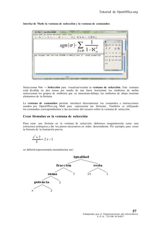 Tutorial de OpenOffice.org


Interfaz de Math: la ventana de selección y la ventana de comandos




Seleccionar Ver → Selección para visualizar/ocultar la ventana de selección. Esta ventana
está dividida en dos zonas por medio de una barra horizontal: los símbolos de arriba
seleccionan los grupos de símbolos que se muestran debajo; los símbolos de abajo insertan
elementos de la fórmula.

La ventana de comandos permite introducir directamente los comandos o instrucciones
usados por OpenOffice.org Math para representar las fórmulas. También va reflejando
los comandos correspondientes a las acciones del usuario sobre la ventana de selección.

Crear fórmulas en la ventana de selección

Para crear una fórmula en la ventana de selección, debemos imaginárnosla como una
estructura jerárquica y dar los pasos necesarios en orden descendente. Por ejemplo, para crear
la fórmula de la ilustración previa




se deberá representarla mentalmente así:




                                                                                         57
                                                Adaptado por el Departamento de Informática
                                                          C.F.A. “25 DE JUNIO”
 