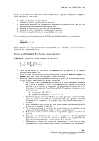 Tutorial de OpenOffice.org


Luego, en la ventana de selección se procederá del modo siguiente, respetando siempre el
orden jerárquico en cada rama:

    1.   Crear una igualdad con dos términos.
    2.   Cambiar el término izquierdo por una fracción.
    3.   Poner unos paréntesis de agrupamiento alrededor del numerador para que los dos
         sumandos del paso siguiente queden en su sitio.
    4.   Cambiar el numerador por una suma de dos sumandos.
    5.   Cambiar el primer sumando por una base con exponente.
    6.   Cambiar el segundo término de la igualdad por una resta.

Tras las acciones anteriores la estructura de la fórmula queda completa y se muestra así:




Para terminar, sólo resta seleccionar sucesivamente cada comodín y teclear el valor o
expresión que deba reemplazarlo.

Suma, multiplicación, fracciones y agrupamiento

El Ejercicio 1 consiste en escribir esta suma de fracciones:




    1. Crear un documento de texto nuevo de OpenOffice.org y guardarlo en su carpeta
         personal como math-01.odt.
    2.   Situar el cursor donde se quiere insertar la fórmula y seleccionar Insertar → Objeto →
         Fórmula para abrir OpenOffice.org Math y escribir la fórmula.
    3.   Para crear la estructura de la fórmula en la ventana de selección, se debe empezar por
         lo más general e ir perfilando poco a poco los detalles:
             1. La fórmula es una igualdad doble, por tanto en el grupo Relaciones pulsa dos
                  veces sobre el símbolo Es igual. En el documento se empezará a escribir la
                  fórmula, y en la ventana de comandos irá apareciendo la codificación de la
                  fórmula en el lenguaje de OpenOffice.org Math. Después de este primer paso,
                  aparecerán así:
                       Documento:
                      Ventana de comandos: <?> = <?> = <?>
            2.   El término izquierdo de la igualdad es una suma, por tanto selecciónalo (haz
                 doble-clic sobre el cuadradito que lo representa para que aparezca resaltado
                 en la ventana de comandos) y en el grupo Operadores unarios/binarios aplica +
                 de suma.
            3.   Cada sumando es una fracción, por tanto selecciónalos sucesivamente y aplica
                 a cada uno el operador de fracción.
            4.   Ya se tiene terminada la estructura del primer término de la igualdad. Ahora
                 seleccionar cada cuadradito y teclear el número correspondiente.
            5.   Seleccionar ahora el término medio de la igualdad y aplicar el símbolo de
                 fracción.
            6.   Para que las operaciones que se van a escribir en la fracción puedan
                 permanecer en su sitio, hay que aplicar los Paréntesis de agrupamiento del
                 grupo de símbolos Paréntesis a cada comodín de la fracción.
            7.   Seleccionar el comodín del numerador, transformarlo en una suma, y luego
                 cada sumando, en una multiplicación. Sustituir los comodines por los números.



                                                                                            58
                                                  Adaptado por el Departamento de Informática
                                                            C.F.A. “25 DE JUNIO”
 