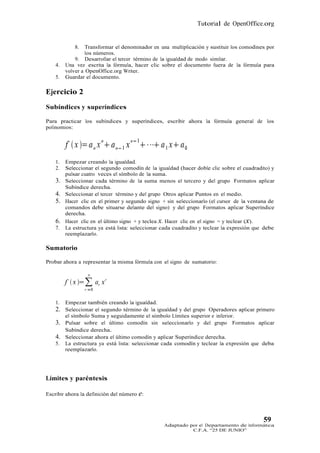 Tutorial de OpenOffice.org


             8.   Transformar el denominador en una multiplicación y sustituir los comodines por
                  los números.
             9. Desarrollar el tercer término de la igualdad de modo similar.
    4.   Una vez escrita la fórmula, hacer clic sobre el documento fuera de la fórmula para
         volver a OpenOffice.org Writer.
    5.   Guardar el documento.

Ejercicio 2
Subíndices y superíndices

Para practicar los subíndices y superíndices, escribir ahora la fórmula general de los
polinomios:




    1.   Empezar creando la igualdad.
    2.   Seleccionar el segundo comodín de la igualdad (hacer doble clic sobre el cuadradito) y
         pulsar cuatro veces el símbolo de la suma.
    3.   Seleccionar cada término de la suma menos el tercero y del grupo Formatos aplicar
         Subíndice derecha.
    4.   Seleccionar el tercer término y del grupo Otros aplicar Puntos en el medio.
    5.   Hacer clic en el primer y segundo signo + sin seleccionarlo (el cursor de la ventana de
         comandos debe situarse delante del signo) y del grupo Formatos aplicar Superíndice
         derecha.
    6.   Hacer clic en el último signo + y teclea x. Hacer clic en el signo = y teclear (x).
    7.   La estructura ya está lista: seleccionar cada cuadradito y teclear la expresión que debe
         reemplazarlo.

Sumatorio

Probar ahora a representar la misma fórmula con el signo de sumatorio:




    1.   Empezar también creando la igualdad.
    2. Seleccionar el segundo término de la igualdad y del grupo Operadores aplicar primero
         el símbolo Suma y seguidamente el símbolo Límites superior e inferior.
    3. Pulsar sobre el último comodín sin seleccionarlo y del grupo Formatos aplicar
       Subíndice derecha.
    4. Seleccionar ahora el último comodín y aplicar Superíndice derecha.
    5.   La estructura ya está lista: seleccionar cada comodín y teclear la expresión que deba
         reemplazarlo.




Límites y paréntesis

Escribir ahora la definición del número e:



                                                                                            59
                                                  Adaptado por el Departamento de Informática
                                                            C.F.A. “25 DE JUNIO”
 