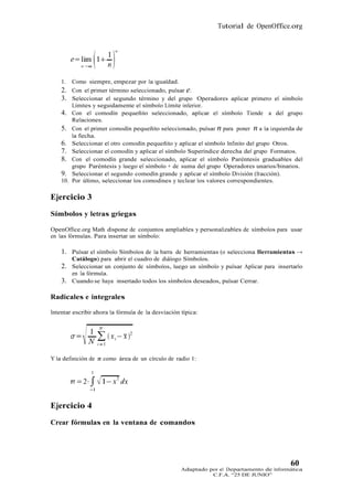 Tutorial de OpenOffice.org




    1.   Como siempre, empezar por la igualdad.
    2. Con el primer término seleccionado, pulsar e.
    3. Seleccionar el segundo término y del grupo Operadores aplicar primero el símbolo
         Límites y seguidamente el símbolo Límite inferior.
    4. Con el comodín pequeñito seleccionado, aplicar el símbolo Tiende a del grupo
         Relaciones.
    5. Con el primer comodín pequeñito seleccionado, pulsar n para poner n a la izquierda de
        la flecha.
    6. Seleccionar el otro comodín pequeñito y aplicar el símbolo Infinito del grupo Otros.
    7. Seleccionar el comodín y aplicar el símbolo Superíndice derecha del grupo Formatos.
    8. Con el comodín grande seleccionado, aplicar el símbolo Paréntesis graduables del
        grupo Paréntesis y luego el símbolo + de suma del grupo Operadores unarios/binarios.
    9. Seleccionar el segundo comodín grande y aplicar el símbolo División (fracción).
    10. Por último, seleccionar los comodines y teclear los valores correspondientes.

Ejercicio 3
Símbolos y letras griegas

OpenOffice.org Math dispone de conjuntos ampliables y personalizables de símbolos para usar
en las fórmulas. Para insertar un símbolo:

    1. Pulsar el símbolo Símbolos de la barra de herramientas (o selecciona Herramientas →
         Catálogo) para abrir el cuadro de diálogo Símbolos.
    2. Seleccionar un conjunto de símbolos, luego un símbolo y pulsar Aplicar para insertarlo
         en la fórmula.
    3.   Cuando se haya insertado todos los símbolos deseados, pulsar Cerrar.

Radicales e integrales

Intentar escribir ahora la fórmula de la desviación típica:




Y la definición de π como área de un círculo de radio 1:




Ejercicio 4
Crear fórmulas en la ventana de comandos




                                                                                          60
                                                    Adaptado por el Departamento de Informática
                                                              C.F.A. “25 DE JUNIO”
 