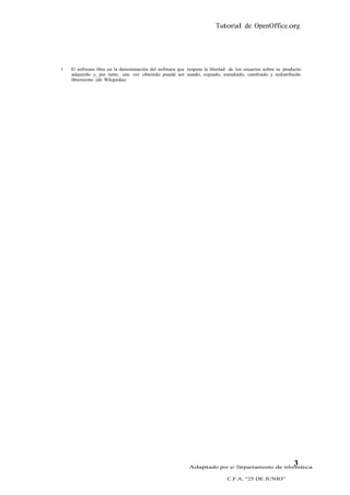 Tutorial de OpenOffice.org




1   El software libre es la denominación del software que respeta la libertad de los usuarios sobre su producto
    adquirido y, por tanto, una vez obtenido puede ser usado, copiado, estudiado, cambiado y redistribuido
    libremente. (de Wikipedia)




                                                          Adaptado por el Departamento de Informática
                                                                                                           3
                                                                            C.F.A. “25 DE JUNIO”
 
