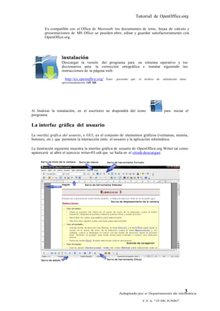 Tutorial de OpenOffice.org

        Es compatible con el Office de Microsoft: los documentos de texto, hojas de cálculo y
        presentaciones de MS Office se pueden abrir, editar y guardar satisfactoriamente con
        OpenOffice.org.




                  Instalación
                  Descargar la versión del programa para su sistema operativo y los
                  diccionarios para la corrección ortográfica e instalar siguiendo las
                  instrucciones de la página web:

                    http://es.openoffice.org/ Tener   presente   que    el   archivo   de   instalación   tiene
                  aproximadamente 140 Mb




Al finalizar la instalación, en el escritorio se dispondrá del ícono                        para iniciar el
programa

La interfaz gráfica del usuario
La interfaz gráfica del usuario, o GUI, es el conjunto de elementos gráficos (ventanas, menús,
botones, etc.) que permiten la interacción entre el usuario y la aplicación informática.

La ilustración siguiente muestra la interfaz gráfica de usuario de OpenOffice.org Writer tal como
aparecerá al abrir el ejercicio writer-03.odt que se halla en el sitiode descargas:




                                                       Adaptado por el Departamento de Informática
                                                                                                             3
                                                                             C.F.A. “25 DE JUNIO”
 