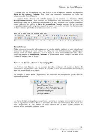 Tutorial de OpenOffice.org

La primer barra de herramientas que por defecto ocupa el extremo superior, se denomina
Barra de herramienta Estándar. Ésta tiene una presencia permanente en todas las
aplicaciones del OpenOffice.org.
La segunda barra ubicada por defecto debajo de la anterior, se denomina Barra
de herramienta formato. Ésta muestra las herramientas más relevantes en función a la
posición del cursor en un momento determinado o de una selección. Por ejemplo, cuando el
cursor está sobre un gráfico, la Barra de herramienta Formato mostrará las acciones que
se pueden realizar sobre el gráfico, cuando el cursor está sobre un texto, las herramientas
visibles serán las apropiadas a ser aplicadas sobre un texto.




Barras flotantes
Writer incluye varios menús adicionales que se pueden acceder mediante el botón derecho del
mouse. Por ejemplo, si el cursor está en una tabla, una barra de herramientas específica para
trabajar sobre esa tabla aparecerá, o si en lugar de estar posicionado sobre una viñeta,
aparecerá la barra de Numeración y viñetas. Se puede anclar arriba, debajo o los lados de la
ventana de trabajo si así se desea.



Botones con flechitas y barras de tipo desplegables

Los botones con flechitas en su costado derecho, contienen sub-menús o barras de
herramientas desplegables. Otra manera de acceder a ellos, es manteniendo presionado el
botón del mouse sobre dicho objeto.

Por ejemplo, el botón Pegar, dependiendo del contenido del portapapeles, puede abrir las
siguientes opciones:




Las barras de tipo desplegables pueden flotar o anclarse en cualquier extremo de la ventana o
bien, en algunas de las áreas donde se encuentra otra barra de herramientas. Para mover una
barra desplegable de tipo flotante se debe arrastrar por la barra donde contiene su
nombre, según muestra la siguiente figura:




                                                                                        11
                                                Adaptado por el Departamento de Informática
                                                                 C.F.A. “25 DE JUNIO”
 