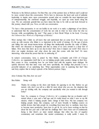 Reboot013_Not_Alone
Page 1 of 15
Welcome to the Reboot podcast. I'm Dan Putt, one of the partners here at Reboot and I could not
be more excited about this conversation. We're here to showcase the heart and soul of authentic
leadership, to inspire more open conversations around what we consider the most important part
of entrepreneurship, the emotional struggle; and hopefully, we open up some hearts along the
way. We are extremely grateful that you have taken the time to be with us and look forward to
this journey ahead with you. Now, on with our conversation.
"To have a firm persuasion, to set out boldly in our work is to make a pilgrimage of our labors,
to understand that the consummation of work lies not only in what we have done but who we
become while accomplishing the task." That quote is from David Whyte in his book 'Crossing
the Unknown Sea: Work as a Pilgrimage of Identity.'
Most startups fail, I think we all know that and understand that on some level. We have even
come up with reasons why failure is so important in the world of startups. It's the age of pivots
and failing fast and iterate-iterate-iterate all things that intellectually describe the value of failure.
But what's not discussed as frequently and that so many of us carry around is a deep fear of
failure. How does that show up in our day-to-day? How does it impact our work? How does it
drive our regular decisions and what about the pain that comes with that fear? Or more
interesting, what about the power that lies in embracing it?
In today's conversation, Jerry is joined by Ben Rubin, co-founder and CEO of Change
Collective, an organization itself that is set on helping people make positive change in their lives.
Ben comes to Jerry wondering how he can better deal with the negative inner dialogue. He
quickly discovers that that inner voice and more specifically, the feelings that precede it are a
powerful indicator of an underlying fear. What opportunities exist in exploring that fear? Ben
and Jerry explore that in today's episode of the Reboot podcast. Enjoy.
Jerry Colonna: Hey Ben, how are you?
Ben Rubin: Doing well.
Jerry: Thanks for coming on the show and thanks for agreeing to do this. Before we get
started, why don’t you tell us a little bit more about who you are, the situations that
you are dealing with, the company and specifically what you wanted to talk through
today?
Ben: Sure. So, company is Change Collective; its' a company that my co-founder and I
started about a year and a half ago and it's really based on what I view as my life
mission, which is helping people make change in their lives. My last company was
helping people sleep, this company, sort of more broadly is building courses on
mobile devices that help people do everything from learn how to meditate, learn how
to become more productive, learn how to get fit. So we've been working on that for
about the last year and a half and the challenge that I have been sort of continuously
facing is that there's an inner mental dialogue that often has lots of negative
commentary and sometimes that mental commentary is really useful. I mean, it's
 