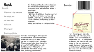 Back
Song list:
She move in her own way
Big ginger afro
TV in the attic
Homesick
Chasing cars
Empty pepsi bottle
Blue
Last request
Rehearsal room
Barcode >
Here the songs are alone the
bottom but still in two columns,
with the band name and album
name at the top. The background
is plain but still matches the front
image as that has beige and
purple filter over the image which
is similar to ours. The font used for
the band name doesn’t match the
name on the front.
Here the main image is of the band in
black and white, however neither the
image nor the colours really match
the rest of the album but it still works.
The songs are listed down the right in
grey, which is difficult to read with
that background. The rights and
other text at the bottom is very small
here, and only just readable.
On the back of the album it must contain
the information on song rights, record
company, artist, release dates, where it
was made…
Ours will have:
‘ 2014&2015 QE Music Entertainment UK
& Rob Terry. All rights reserved. LC
00157. Art director by Beth Connolly &
Adam Trotman. Photography by Anya
Wagstaff’
Along with the logo of the record label.
 