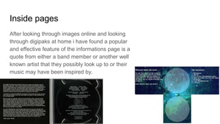 Inside pages
After looking through images online and looking
through digipaks at home i have found a popular
and effective feature of the informations page is a
quote from either a band member or another well
known artist that they possibly look up to or their
music may have been inspired by.
 