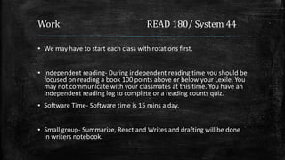 Work READ 180/ System 44
▪ We may have to start each class with rotations first.
▪ Independent reading- During independent reading time you should be
focused on reading a book 100 points above or below your Lexile. You
may not communicate with your classmates at this time. You have an
independent reading log to complete or a reading counts quiz.
▪ Software Time- Software time is 15 mins a day.
▪ Small group- Summarize, React and Writes and drafting will be done
in writers notebook.
 