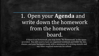 1. Open your Agenda and
write down the homework
from the homework
board.
If there is no homework, you may write “No Homework” in the space
provided. You still need to have an organized notebook and folder for ALL
classes, and your backpack ready with a minimum of 3 writing utensils and
any other required materials for school.
 