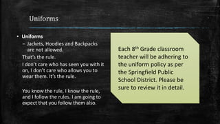 Uniforms
▪ Uniforms
– Jackets, Hoodies and Backpacks
are not allowed.
That’s the rule.
I don’t care who has seen you with it
on, I don’t care who allows you to
wear them. It’s the rule.
You know the rule, I know the rule,
and I follow the rules. I am going to
expect that you follow them also.
Each 8th Grade classroom
teacher will be adhering to
the uniform policy as per
the Springfield Public
School District. Please be
sure to review it in detail.
 